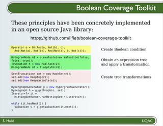 S. Hallé
Create Boolean condition
Obtain an expression tree
and apply a transformation
Create tree transformations
Boolean Coverage Toolkit
These principles have been concretely implemented
in an open source Java library:
https://github.com/liﬂab/boolean-coverage-toolkit
Operator o = Or(And(a, Not(b), c),
And(Not(a), Not(b)), And(Not(a), b, Not(c)));
HologramNode n1 = o.evaluate(new Valuation(false,
false, true));
Truncation t = new FailFast(2);
HologramNode n2 = t.applyTo(n1);
Set<Truncation> set = new HashSet<>();
set.add(new KeepTop(2));
set.add(new KeepVariable(a));
HypergraphGenerator g = new HypergraphGenerator();
Hypergraph h = g.getGraph(o, set);
Iterator<?> it =
HittingSetRunner.runHittingSet(h).iterator();
while (it.hasNext()) {
Valuation v = g.getValuation(it.next());
}
 