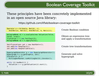 S. Hallé
Create Boolean condition
Obtain an expression tree
and apply a transformation
Create tree transformations
Generate and solve
hypergraph
Boolean Coverage Toolkit
These principles have been concretely implemented
in an open source Java library:
https://github.com/liﬂab/boolean-coverage-toolkit
Operator o = Or(And(a, Not(b), c),
And(Not(a), Not(b)), And(Not(a), b, Not(c)));
HologramNode n1 = o.evaluate(new Valuation(false,
false, true));
Truncation t = new FailFast(2);
HologramNode n2 = t.applyTo(n1);
Set<Truncation> set = new HashSet<>();
set.add(new KeepTop(2));
set.add(new KeepVariable(a));
HypergraphGenerator g = new HypergraphGenerator();
Hypergraph h = g.getGraph(o, set);
Iterator<?> it =
HittingSetRunner.runHittingSet(h).iterator();
while (it.hasNext()) {
Valuation v = g.getValuation(it.next());
}
 