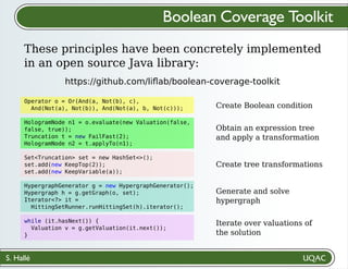 S. Hallé
Create Boolean condition
Obtain an expression tree
and apply a transformation
Create tree transformations
Generate and solve
hypergraph
Iterate over valuations of
the solution
Boolean Coverage Toolkit
These principles have been concretely implemented
in an open source Java library:
https://github.com/liﬂab/boolean-coverage-toolkit
Operator o = Or(And(a, Not(b), c),
And(Not(a), Not(b)), And(Not(a), b, Not(c)));
HologramNode n1 = o.evaluate(new Valuation(false,
false, true));
Truncation t = new FailFast(2);
HologramNode n2 = t.applyTo(n1);
Set<Truncation> set = new HashSet<>();
set.add(new KeepTop(2));
set.add(new KeepVariable(a));
HypergraphGenerator g = new HypergraphGenerator();
Hypergraph h = g.getGraph(o, set);
Iterator<?> it =
HittingSetRunner.runHittingSet(h).iterator();
while (it.hasNext()) {
Valuation v = g.getValuation(it.next());
}
 