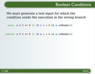S. Hallé
We must generate a test input for which the
condition sends the execution in the wrong branch
Boolean Conditions
a % 3 == 0 || (b > c + 6 && o.isReady())
a % 3 == 0 || (b ≥ c + 6 && o.isReady())
ACTUAL
EXPECTED
 