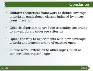 S. Hallé
Conclusion
Uniform theoretical framework to deﬁne coverage
criteria as equivalence classes induced by a tree
transformation
Generic algorithm to produce test suites according
to any algebraic coverage criterion
Opens the way to experiments with new coverage
criteria and benchmarking of existing ones.
Future work: extension to other logics, such as
temporal/description logics
 