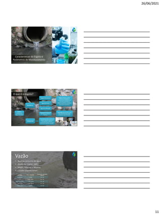 26/06/2021
11
Características do Esgoto e
Parâmetros de Monitoramento
O que é o esgoto?
Esgoto,
Efluente ou
Água Residual
Industrial
Sanitário
Esgoto Doméstico
Água de chuva
Eventualmente parcela não
significativa de despejos
industriais.
Água de infiltração
Origem:residências, edifícios
comerciais, instituições ou
quaisquer outras edificações que
contenham instalações de
banheiros, lavanderias, cozinhas, ou
qualquer dispositivo de utilização da
água para fins domésticos.
Composição:água de banho, urina,
fezes, restos de comida, sabão,
detergentes, água de lavagem.
Extremamente diverso, provém de
qualquer utilização da água para
fins industriais, e adquirem
características próprias em função
do processo industrial empregado.
Vazão
• Base no consumo de água
• Quota Per Capita (QPC)
• Média, Máxima e Mínima
• Estudos populacionais
Porteda
Comunidade
Faixa da População
Consumo per capita (QPC)
(L/hab.d)
Povoado Rural < 5.000 90 – 140
Vila 5.000 – 10.000 100 – 160
Pequenalocalidade 10.000 – 50.000 110 – 180
Cidade média 50.000 – 250.000 120 – 220
Cidade grande > 250.000 150 – 300
 