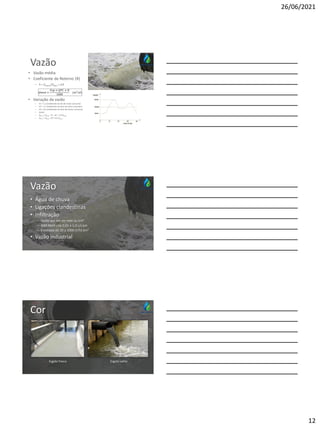 26/06/2021
12
Vazão
• Vazão média
• Coeficiente de Retorno (R)
– R = Qesgoto/Qágua ≈ 0,8
• Variação da vazão
– K1 = 1,2 (coeficiente do dia de maior consumo)
– K2 = 1,5 (coeficiente da hora de maior consumo)
– K3 = 0,5 (coeficiente da hora de menor consumo)
– Assim:
– Qmáx = Qméd . K1 . K2 = 1,8 Qméd
– Qmín = Qméd . K3 = 0,5 Qméd
Vazão
• Água de chuva
• Ligações clandestinas
• Infiltração
– Vazão por km de rede ou km²
– NBR 9649 cita 0,05 a 1,0 L/s.km
– Estimada de 20 a 2000 m³/d.km²
• Vazão industrial
Cor
Esgoto fresco Esgoto velho
 