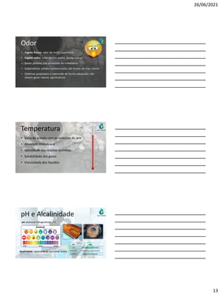 26/06/2021
13
Odor
• Esgoto fresco: odor de mofo, suportável
• Esgoto velho: odor de ovo podre, desagradável
• Gases gerados nos processos de tratamento
• Subprodutos sólidos contaminados são fontes de mau cheiro
• Sistemas projetados e operando de forma adequada não
devem gerar odores significativos
Temperatura
• Varia de acordo com as estações do ano
• Atividade microbiana
• Velocidade das reações químicas
• Solubilidade dos gases
• Viscosidade dos líquidos
pH e Alcalinidade
pH: potencial hidrogeniônico (H+)
Alcalinidade: capacidade de neutralizar ácidos
pH íons
> 9,4 hidróxidos e carbonatos
8,3 a 9,4 carbonatos e bicarbonatos
4,4 a 8,3 apenas bicarbonatos
 