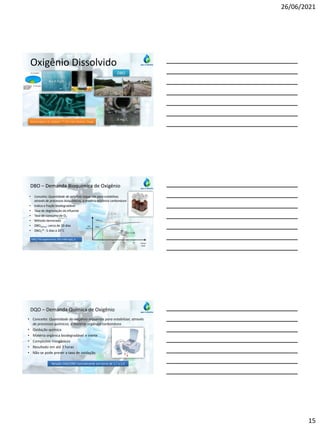 26/06/2021
15
Oxigênio Dissolvido
Matéria Orgânica + O2 + Bactérias CO2 + H2O + Bactérias + Energia
DBO
0 mg/L
8 a 9 mg/L
DBO – Demanda Bioquímica de Oxigênio
• Conceito: Quantidade de oxigênio requerida para estabilizar,
através de processos bioquímicos, a matéria orgânica carbonácea
• Indica a fração biodegradável
• Taxa de degradação do efluente
• Taxa de consumo de O2
• Método demorado
• DBOúltima: cerca de 20 dias
• DBO5
20 : 5 dias a 20°C
DBO
(mg O2/L)
DBO5
DBOúltima
Tempo
(dias)
5 10 20
15
DBOúltima
DBO5
= 1,46
DBO5
20 do esgoto bruto: 250 a 400 mgO2 /L
• Conceito: Quantidade de oxigênio requerida para estabilizar, através
de processos químicos, a matéria orgânica carbonácea
• Oxidação química
• Matéria orgânica biodegradável e inerte
• Compostos inorgânicos
• Resultado em até 3 horas
• Não se pode prever a taxa de oxidação
DQO – Demanda Química de Oxigênio
Relação DQO/DBO normalmente em torno de 1,7 a 2,4
 