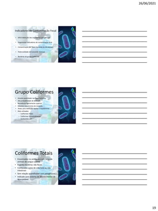 26/06/2021
19
Indicadores de Contaminação Fecal
• Difícil detecção dos organismos patogênicos
• Organismos indicadores de contaminação fecal
• Contaminação por fezes humanas ou de animais
• Potencialidade de transmitir doenças
• Bactérias do grupo Coliforme
Grupo Coliformes
• Grande quantidade nas fezes humanas
• Alta probabilidade de detecção
• Resistência ligeiramente superior
• Mesmos mecanismos de remoção
• Testes para detecção rápidos e econômicos
• Mais utilizados
– Coliformes Totais
– Coliformes Termotolerantes
– Escherichia coli
Coliformes Totais
• Encontrados no ambiente e em fezes de
animais de sangue quente
• Engloba bactérias não fecais
• Conhecidos como de vida livre ou não
intestinais
• Sem relação quantificável com patogênicos
• Indicado para sistema de abastecimento de
água potável
 