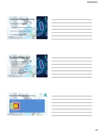 26/06/2021
20
Coliformes Termotolerantes
• Predominantemente de origem fecal
• Amostra submetida a temperaturas superiores
• Permanecem bactérias de origem não fecal
• C. Termotolerantes e não C. Fecais
Escherichia coli
• Principal bactéria dos Coliformes Termotolerantes
• Abundante nas fezes humanas e de animais
• Detecção laboratorial bastante simples
• Garantia de contaminação exclusivamente fecal
• Mas sem garantia que seja humana
• Tendência de ser utilizado como indicador
• Algumas cepas são patogênicas
• Avaliar contaminação exclusivamente fecal humana
requer testes complementares
Indicadores de Contaminação Fecal
Bactérias de vida livre
Bactérias intestinais
humanas
C. Totais
C. Termo
E. coli
Patogênicas
Bactérias intestinais de
animais
 