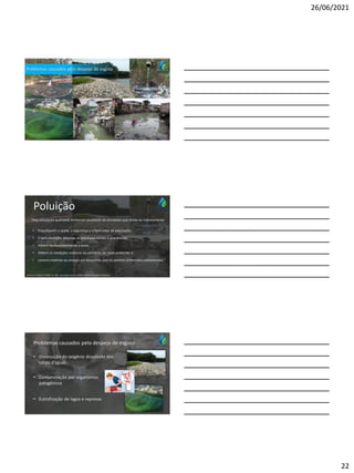 26/06/2021
22
Problemas causados pelo despejo de esgoto
Poluição
• Prejudiquem a saúde, a segurança e o bem-estar da população;
• Criem condições adversas às atividades sociais e econômicas;
• Afetem desfavoravelmente a biota;
• Afetem as condições estéticas ou sanitárias do meio ambiente; e
• Lancem matérias ou energia em desacordo com os padrões ambientais estabelecidos.”
Fonte: Lei Federal nº 6938, de 1981, que dispõe sobre a Política Nacional do Meio Ambiente.
“degradação da qualidade ambiental resultante de atividades que direta ou indiretamente:
Problemas causados pelo despejo de esgoto
• Diminuição do oxigênio dissolvido dos
corpo d’águas
• Contaminação por organismos
patogênicos
• Eutrofização de lagos e represas
 