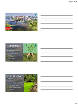 26/06/2021
26
Eutrofização
Eutrofização
• Conceito
• Algas e outras plantas aquáticas
• N e P nos esgotos
• Excesso de nutrientes
• Floração
• Lagos e Represas
• Outros fatores
Eutrofização
• Estéticos e recreacionais
• Condições anaeróbias
• Mortandade de peixes
• Custo do tratamento de água
• Cianotoxinas
Problemas
 