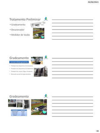 26/06/2021
30
Tratamento Preliminar
• Gradeamento
• Desarenador
• Medidor de Vazão
Gradeamento
• Proteção dos dispositivos de transporte
• Proteção dos dispositivos de tratamento
• Proteção dos corpos d’água receptores
• Remoção parcial da carga poluidora
remover sólidos grosseiros
Gradeamento
Tipo de grade Milímetros
Grades grosseiras 40 a 100
Grades médias 20 a 40
Grades finas 10 a 20
Peneiras 0,25 a 10
 