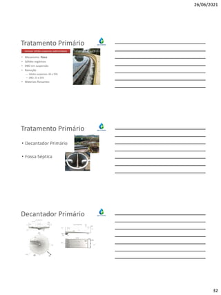 26/06/2021
32
Tratamento Primário
• Mecanismo: físico
• Sólidos orgânicos
• DBO em suspensão
• Remoção
– Sólidos suspensos: 60 a 70%
– DBO: 25 a 35%
• Materiais flutuantes
remover sólidos suspensos sedimentáveis
Tratamento Primário
• Decantador Primário
• Fossa Séptica
Decantador Primário
 