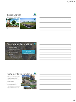 26/06/2021
34
Fossa Séptica
biodigestora da Embrapa
Tratamento Secundário
• Mecanismo: biológico
• Processos naturais otimizados
• Sólidos não sedimentáveis
• DBO em suspensão fina
• DBO solúvel
• Eventualmente nutrientes e patógenos
• Remoção de 60 a 98% de DBO
remover
matéria orgânica
Tratamento Secundário
• Processos Aeróbios e Anaeróbios
• Reator Anaeróbio – UASB
• Fossa Séptica e Filtro Anaeróbio
• Lodos Ativados
• Reatores Aeróbios com Biofilmes
• Lagoas de Estabilização
• Banhados Construídos (Wetlands)
• Disposição Controlada no Solo
 