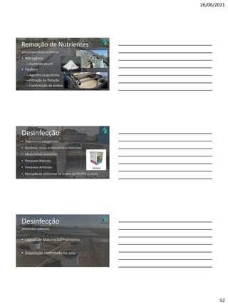 26/06/2021
52
Remoção de Nutrientes
• Nitrogênio
– Aumento do pH
• Fósforo
– Agentes coagulantes
– Filtração ou flotação
– Combinação de ambos
processos físico-químicos
Desinfecção
• Organismos patogênicos
• Bactérias, vírus, protozoários e helmintos
• Mecanismos envolvidos
• Processos Naturais
• Processos Artificiais
• Remoção de coliformes na ordem de 99,99% ou mais
PROSAB
Desinfecção
• Lagoas de Maturação/Polimento
• Disposição controlada no solo
processos naturais
 