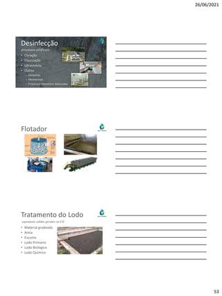 26/06/2021
53
Desinfecção
• Cloração
• Ozonização
• Ultravioleta
• Outros
– Oxidantes
– Membranas
– Processos Oxidativos Avançados
processos artificiais
SESAMM
Flotador
Tratamento do Lodo
• Material gradeado
• Areia
• Escuma
• Lodo Primário
• Lodo Biológico
• Lodo Químico
suprodutos sólidos gerados na ETE
 