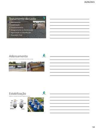 26/06/2021
54
Lodo
Tratamento do Lodo
• Adensamento
• Estabilização
• Condicionamento
• Desaguamento ou Desidratação
• Higienização ou Desinfecção
• Disposição Final
Adensamento
Objetivo: aumentar a concentração de sólidos no lodo
Estabilização
Objetivo: remoção da matéria orgânica do lodo
 
