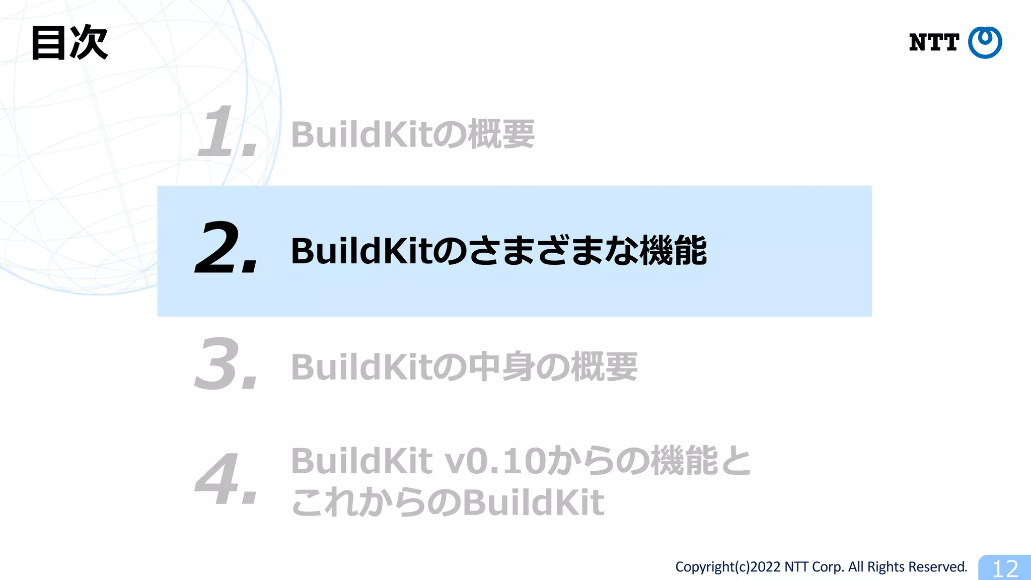 Copyright(c)2022 NTT Corp. All Rights Reserved. 12
BuildKitの概要
1.
⽬次
3. BuildKitの中⾝の概要
4. BuildKit v0.10からの機能と
これからのBuildKit
2. BuildKitのさまざまな機能
 