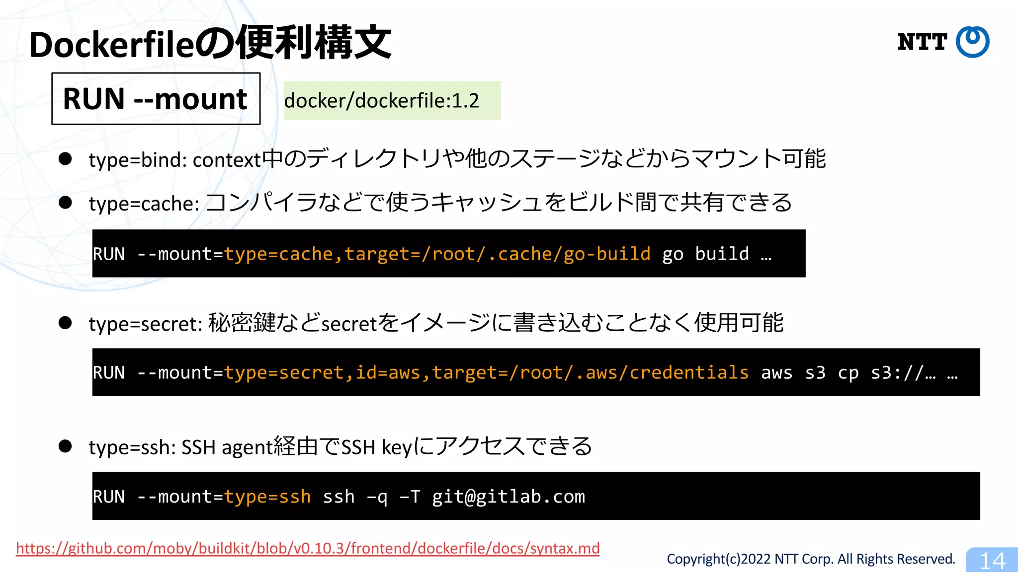 Copyright(c)2022 NTT Corp. All Rights Reserved. 14
Dockerfileの便利構⽂
l type=bind: context中のディレクトリや他のステージなどからマウント可能
RUN --mount
l type=cache: コンパイラなどで使うキャッシュをビルド間で共有できる
l type=secret: 秘密鍵などsecretをイメージに書き込むことなく使⽤可能
l type=ssh: SSH agent経由でSSH keyにアクセスできる
RUN --mount=type=cache,target=/root/.cache/go-build go build …
RUN --mount=type=secret,id=aws,target=/root/.aws/credentials aws s3 cp s3://… …
RUN --mount=type=ssh ssh –q –T git@gitlab.com
docker/dockerfile:1.2
https://github.com/moby/buildkit/blob/v0.10.3/frontend/dockerfile/docs/syntax.md
 