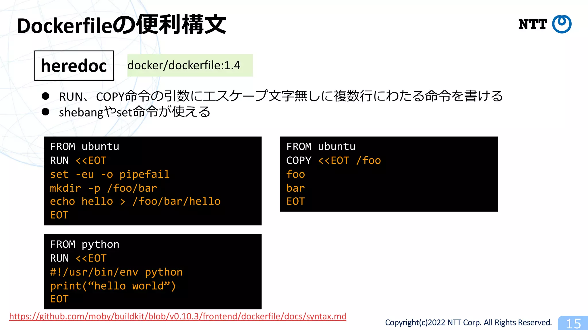Copyright(c)2022 NTT Corp. All Rights Reserved. 15
Dockerfileの便利構⽂
l RUN、COPY命令の引数にエスケープ⽂字無しに複数⾏にわたる命令を書ける
l shebangやset命令が使える
heredoc
FROM ubuntu
RUN <<EOT
set -eu -o pipefail
mkdir -p /foo/bar
echo hello > /foo/bar/hello
EOT
FROM python
RUN <<EOT
#!/usr/bin/env python
print(“hello world”)
EOT
docker/dockerfile:1.4
FROM ubuntu
COPY <<EOT /foo
foo
bar
EOT
https://github.com/moby/buildkit/blob/v0.10.3/frontend/dockerfile/docs/syntax.md
 