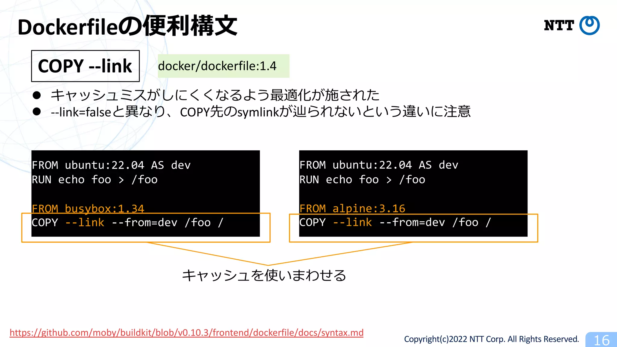 Copyright(c)2022 NTT Corp. All Rights Reserved. 16
Dockerfileの便利構⽂
l キャッシュミスがしにくくなるよう最適化が施された
l --link=falseと異なり、COPY先のsymlinkが辿られないという違いに注意
COPY --link docker/dockerfile:1.4
https://github.com/moby/buildkit/blob/v0.10.3/frontend/dockerfile/docs/syntax.md
FROM ubuntu:22.04 AS dev
RUN echo foo > /foo
FROM busybox:1.34
COPY --link --from=dev /foo /
FROM ubuntu:22.04 AS dev
RUN echo foo > /foo
FROM alpine:3.16
COPY --link --from=dev /foo /
キャッシュを使いまわせる
 