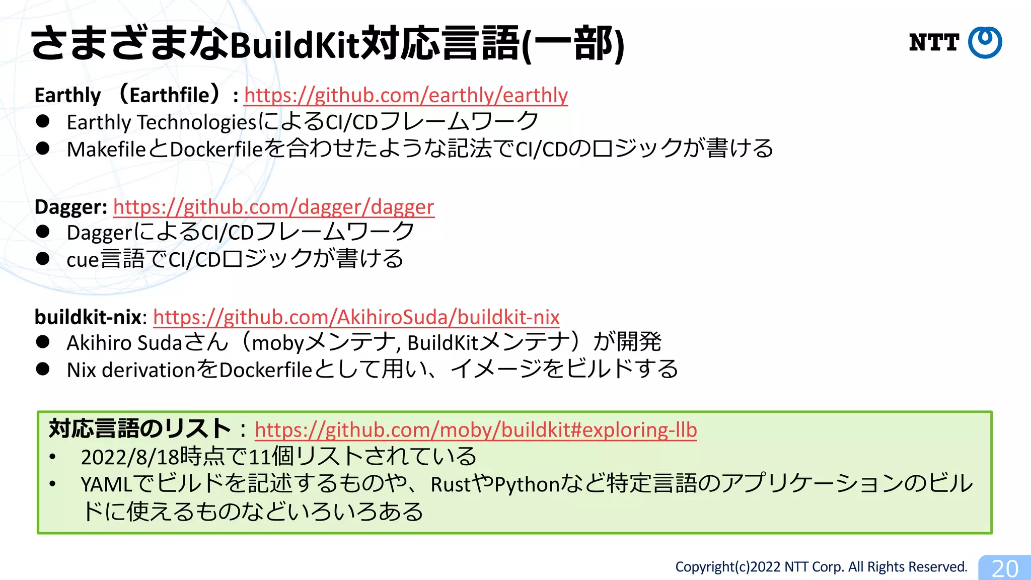 Copyright(c)2022 NTT Corp. All Rights Reserved. 20
さまざまなBuildKit対応⾔語(⼀部)
Earthly （Earthfile）: https://github.com/earthly/earthly
l Earthly TechnologiesによるCI/CDフレームワーク
l MakefileとDockerfileを合わせたような記法でCI/CDのロジックが書ける
Dagger: https://github.com/dagger/dagger
l DaggerによるCI/CDフレームワーク
l cue⾔語でCI/CDロジックが書ける
buildkit-nix: https://github.com/AkihiroSuda/buildkit-nix
l Akihiro Sudaさん（mobyメンテナ, BuildKitメンテナ）が開発
l Nix derivationをDockerfileとして⽤い、イメージをビルドする
対応⾔語のリスト︓https://github.com/moby/buildkit#exploring-llb
• 2022/8/18時点で11個リストされている
• YAMLでビルドを記述するものや、RustやPythonなど特定⾔語のアプリケーションのビル
ドに使えるものなどいろいろある
 