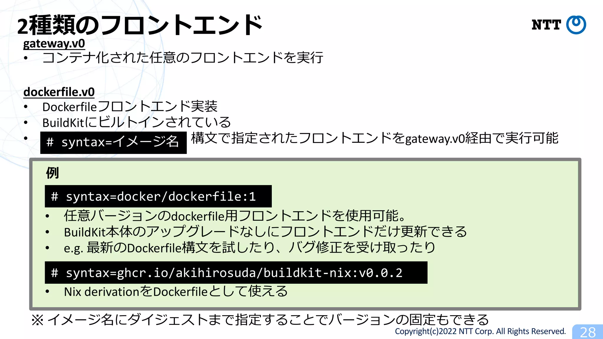 Copyright(c)2022 NTT Corp. All Rights Reserved. 28
2種類のフロントエンド
gateway.v0
• コンテナ化された任意のフロントエンドを実⾏
dockerfile.v0
• Dockerfileフロントエンド実装
• BuildKitにビルトインされている
• 構⽂で指定されたフロントエンドをgateway.v0経由で実⾏可能
# syntax=docker/dockerfile:1
• 任意バージョンのdockerfile⽤フロントエンドを使⽤可能。
• BuildKit本体のアップグレードなしにフロントエンドだけ更新できる
• e.g. 最新のDockerfile構⽂を試したり、バグ修正を受け取ったり
# syntax=ghcr.io/akihirosuda/buildkit-nix:v0.0.2
※ イメージ名にダイジェストまで指定することでバージョンの固定もできる
• Nix derivationをDockerfileとして使える
例
# syntax=イメージ名
 