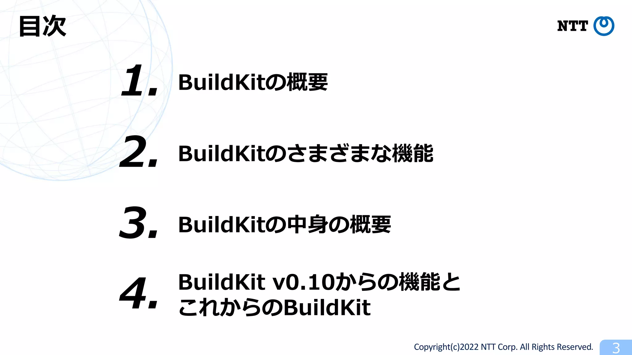 Copyright(c)2022 NTT Corp. All Rights Reserved. 3
⽬次
BuildKitの概要
1.
3. BuildKitの中⾝の概要
4. BuildKit v0.10からの機能と
これからのBuildKit
2. BuildKitのさまざまな機能
 