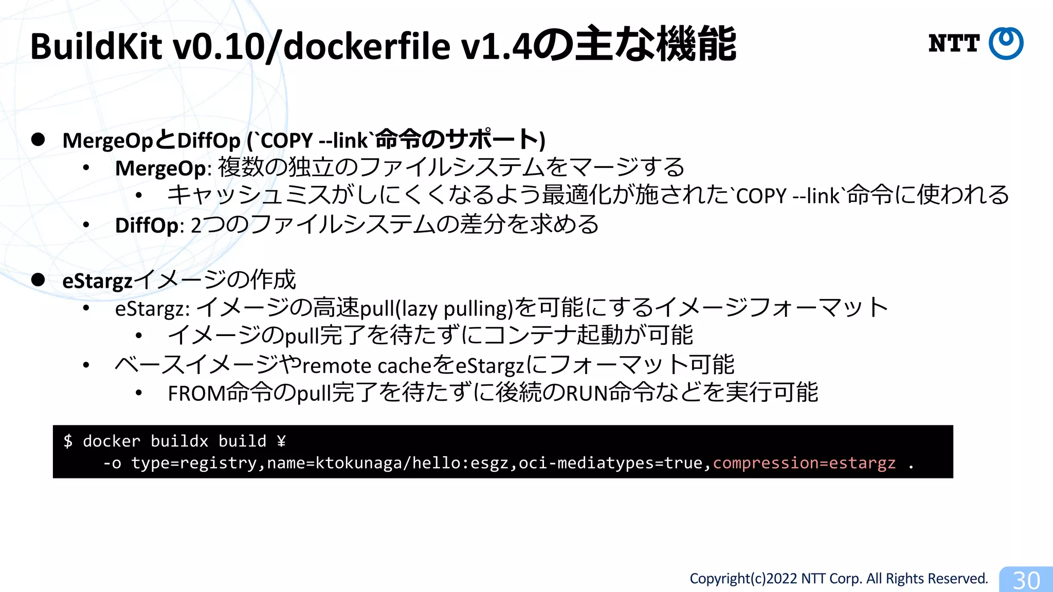 Copyright(c)2022 NTT Corp. All Rights Reserved. 30
BuildKit v0.10/dockerfile v1.4の主な機能
l MergeOpとDiffOp (`COPY --link`命令のサポート)
• MergeOp: 複数の独⽴のファイルシステムをマージする
• キャッシュミスがしにくくなるよう最適化が施された`COPY --link`命令に使われる
• DiffOp: 2つのファイルシステムの差分を求める
l eStargzイメージの作成
• eStargz: イメージの⾼速pull(lazy pulling)を可能にするイメージフォーマット
• イメージのpull完了を待たずにコンテナ起動が可能
• ベースイメージやremote cacheをeStargzにフォーマット可能
• FROM命令のpull完了を待たずに後続のRUN命令などを実⾏可能
$ docker buildx build ¥
-o type=registry,name=ktokunaga/hello:esgz,oci-mediatypes=true,compression=estargz .
 