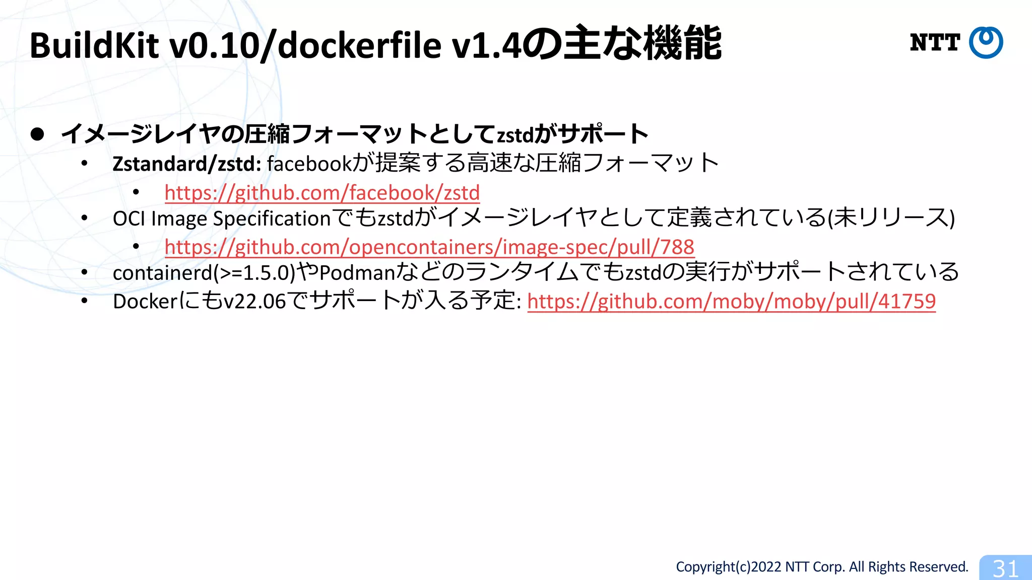 Copyright(c)2022 NTT Corp. All Rights Reserved. 31
BuildKit v0.10/dockerfile v1.4の主な機能
l イメージレイヤの圧縮フォーマットとしてzstdがサポート
• Zstandard/zstd: facebookが提案する⾼速な圧縮フォーマット
• https://github.com/facebook/zstd
• OCI Image Specificationでもzstdがイメージレイヤとして定義されている(未リリース)
• https://github.com/opencontainers/image-spec/pull/788
• containerd(>=1.5.0)やPodmanなどのランタイムでもzstdの実⾏がサポートされている
• Dockerにもv22.06でサポートが⼊る予定: https://github.com/moby/moby/pull/41759
 