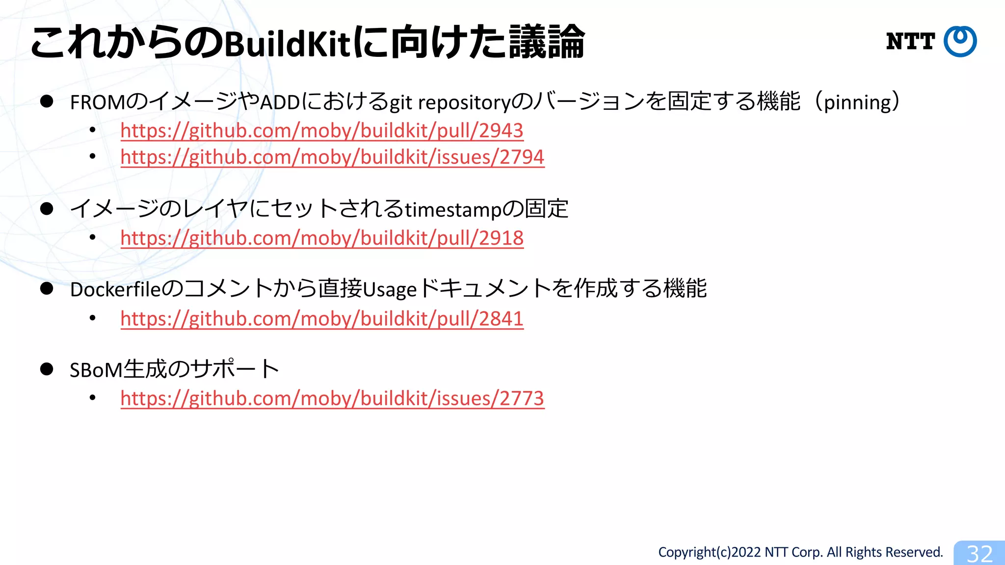 Copyright(c)2022 NTT Corp. All Rights Reserved. 32
これからのBuildKitに向けた議論
l FROMのイメージやADDにおけるgit repositoryのバージョンを固定する機能（pinning）
• https://github.com/moby/buildkit/pull/2943
• https://github.com/moby/buildkit/issues/2794
l イメージのレイヤにセットされるtimestampの固定
• https://github.com/moby/buildkit/pull/2918
l Dockerfileのコメントから直接Usageドキュメントを作成する機能
• https://github.com/moby/buildkit/pull/2841
l SBoM⽣成のサポート
• https://github.com/moby/buildkit/issues/2773
 