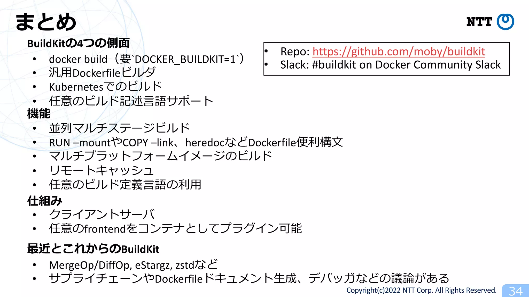 Copyright(c)2022 NTT Corp. All Rights Reserved. 34
まとめ
BuildKitの4つの側⾯
機能
仕組み
最近とこれからのBuildKit
• docker build（要`DOCKER_BUILDKIT=1`）
• 汎⽤Dockerfileビルダ
• Kubernetesでのビルド
• 任意のビルド記述⾔語サポート
• 並列マルチステージビルド
• RUN –mountやCOPY –link、heredocなどDockerfile便利構⽂
• マルチプラットフォームイメージのビルド
• リモートキャッシュ
• 任意のビルド定義⾔語の利⽤
• クライアントサーバ
• 任意のfrontendをコンテナとしてプラグイン可能
• MergeOp/DiffOp, eStargz, zstdなど
• サプライチェーンやDockerfileドキュメント⽣成、デバッガなどの議論がある
• Repo: https://github.com/moby/buildkit
• Slack: #buildkit on Docker Community Slack
 