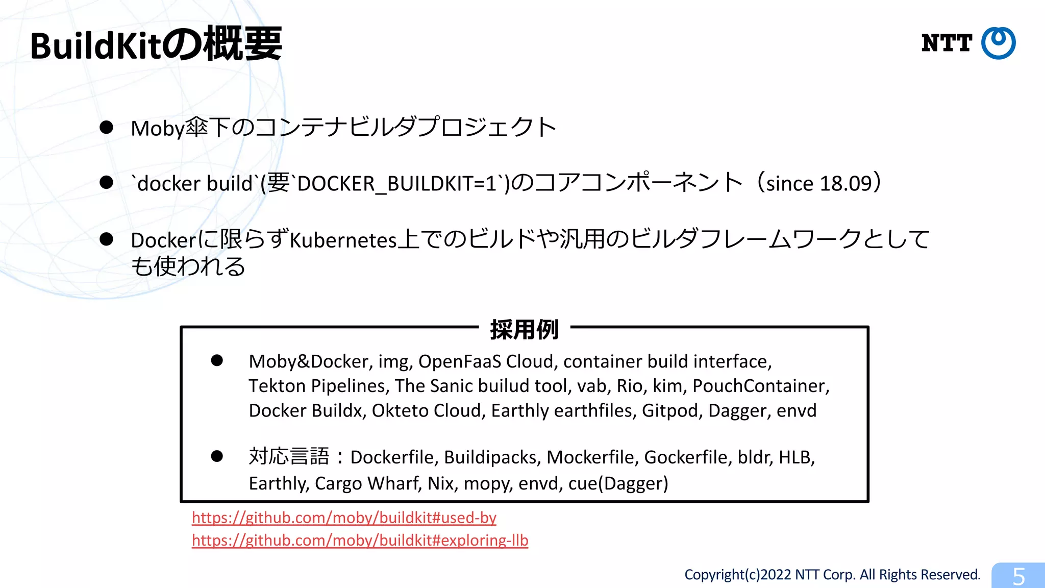 Copyright(c)2022 NTT Corp. All Rights Reserved. 5
BuildKitの概要
l Moby傘下のコンテナビルダプロジェクト
l `docker build`(要`DOCKER_BUILDKIT=1`)のコアコンポーネント（since 18.09）
l Dockerに限らずKubernetes上でのビルドや汎⽤のビルダフレームワークとして
も使われる
l Moby&Docker, img, OpenFaaS Cloud, container build interface,
Tekton Pipelines, The Sanic builud tool, vab, Rio, kim, PouchContainer,
Docker Buildx, Okteto Cloud, Earthly earthfiles, Gitpod, Dagger, envd
l 対応⾔語︓Dockerfile, Buildipacks, Mockerfile, Gockerfile, bldr, HLB,
Earthly, Cargo Wharf, Nix, mopy, envd, cue(Dagger)
採⽤例
https://github.com/moby/buildkit#used-by
https://github.com/moby/buildkit#exploring-llb
 