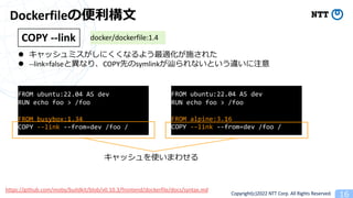 Copyright(c)2022 NTT Corp. All Rights Reserved. 16
Dockerfileα?
l åߥˤʤ褦mʩ줿
l --link=falseȮʤꡢCOPYȤsymlink{ʤȤ`ע
COPY --link docker/dockerfile:1.4
https://github.com/moby/buildkit/blob/v0.10.3/frontend/dockerfile/docs/syntax.md
FROM ubuntu:22.04 AS dev
RUN echo foo > /foo
FROM busybox:1.34
COPY --link --from=dev /foo /
FROM ubuntu:22.04 AS dev
RUN echo foo > /foo
FROM alpine:3.16
COPY --link --from=dev /foo /
åʹޤ碌
 