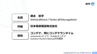 Copyright(c)2022 NTT Corp. All Rights Reserved. 2
ǰ
 ƽ
GitHub:@ktock / Twitter:@TokunagaKohei
 ?Ԓʽ
dζ
ƥʡؤ˥ƥʥ󥿥
containerdӥBuildKitƥ
Container Runtime Meetupͬ\
 