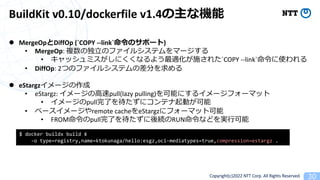 Copyright(c)2022 NTT Corp. All Rights Reserved. 30
BuildKit v0.10/dockerfile v1.4ʙC
l MergeOpDiffOp (`COPY --link`Υݩ`)
? MergeOp: }ζ?Υե륷ƥީ`
? åߥˤʤ褦mʩ줿`COPY --link`ʹ
? DiffOp: 2ĤΥե륷ƥβ֤
l eStargz`
? eStargz: `?pull(lazy pulling)ܤˤ륤`ե`ޥå
? `pullˤ˥ƥӤ
? ٩``remote cacheeStargz˥ե`ޥåȿ
? FROMpullˤARUNʤɤg?
$ docker buildx build ?
-o type=registry,name=ktokunaga/hello:esgz,oci-mediatypes=true,compression=estargz .
 