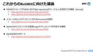 Copyright(c)2022 NTT Corp. All Rights Reserved. 32
줫BuildKit򤱤hՓ
l FROMΥ`ADDˤgit repositoryΥЩ`̶Cܣpinning
? https://github.com/moby/buildkit/pull/2943
? https://github.com/moby/buildkit/issues/2794
l `Υ쥤˥åȤtimestampι̶
? https://github.com/moby/buildkit/pull/2918
l DockerfileΥȤֱUsageɥȤɤC
? https://github.com/moby/buildkit/pull/2841
l SBoM?ɤΥݩ`
? https://github.com/moby/buildkit/issues/2773
 