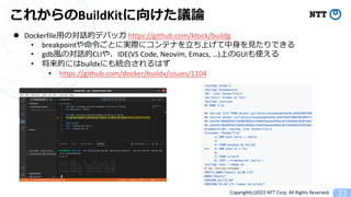 Copyright(c)2022 NTT Corp. All Rights Reserved. 33
줫BuildKit򤱤hՓ
l Dockerfile?ΌԒĥǥХå https://github.com/ktock/buildg
? breakpointȤˌgH˥ƥʤ?Ϥ??Ǥ
? gdb?ΌԒCLI䡢IDE(VS Code, Neovim, Emacs, )ϤGUIʹ
? ĤˤbuildxˤyϤϤ
? https://github.com/docker/buildx/issues/1104
 