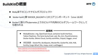 Copyright(c)2022 NTT Corp. All Rights Reserved. 5
BuildKitθҪ
l Moby¤Υƥʥӥץ
l `docker build`(Ҫ`DOCKER_BUILDKIT=1`)Υݩ`ͥȣsince 18.09
l Dockerޤ餺KubernetesϤǤΥӥɤ?Υӥե``Ȥ
ʹ
l Moby&Docker, img, OpenFaaS Cloud, container build interface,
Tekton Pipelines, The Sanic builud tool, vab, Rio, kim, PouchContainer,
Docker Buildx, Okteto Cloud, Earthly earthfiles, Gitpod, Dagger, envd
l ?Z?Dockerfile, Buildipacks, Mockerfile, Gockerfile, bldr, HLB,
Earthly, Cargo Wharf, Nix, mopy, envd, cue(Dagger)
?
https://github.com/moby/buildkit#used-by
https://github.com/moby/buildkit#exploring-llb
 