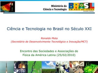 Ciência e Tecnologia no Brasil no Século XXI
Ronaldo Mota
(Secretário de Desenvolvimento Tecnológico e Inovação/MCT)
Encontro das Sociedades e Associações de
Física da América Latina (25/02/2010)
 