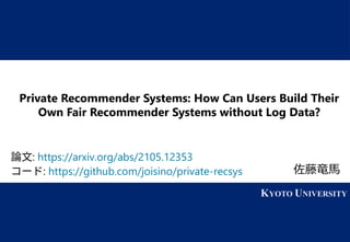 1 KYOTO UNIVERSITY
KYOTO UNIVERSITY
Private Recommender Systems: How Can Users Build Their
Own Fair Recommender Systems without Log Data?
佐藤竜馬
論文: https://arxiv.org/abs/2105.12353
コード: https://github.com/joisino/private-recsys
 