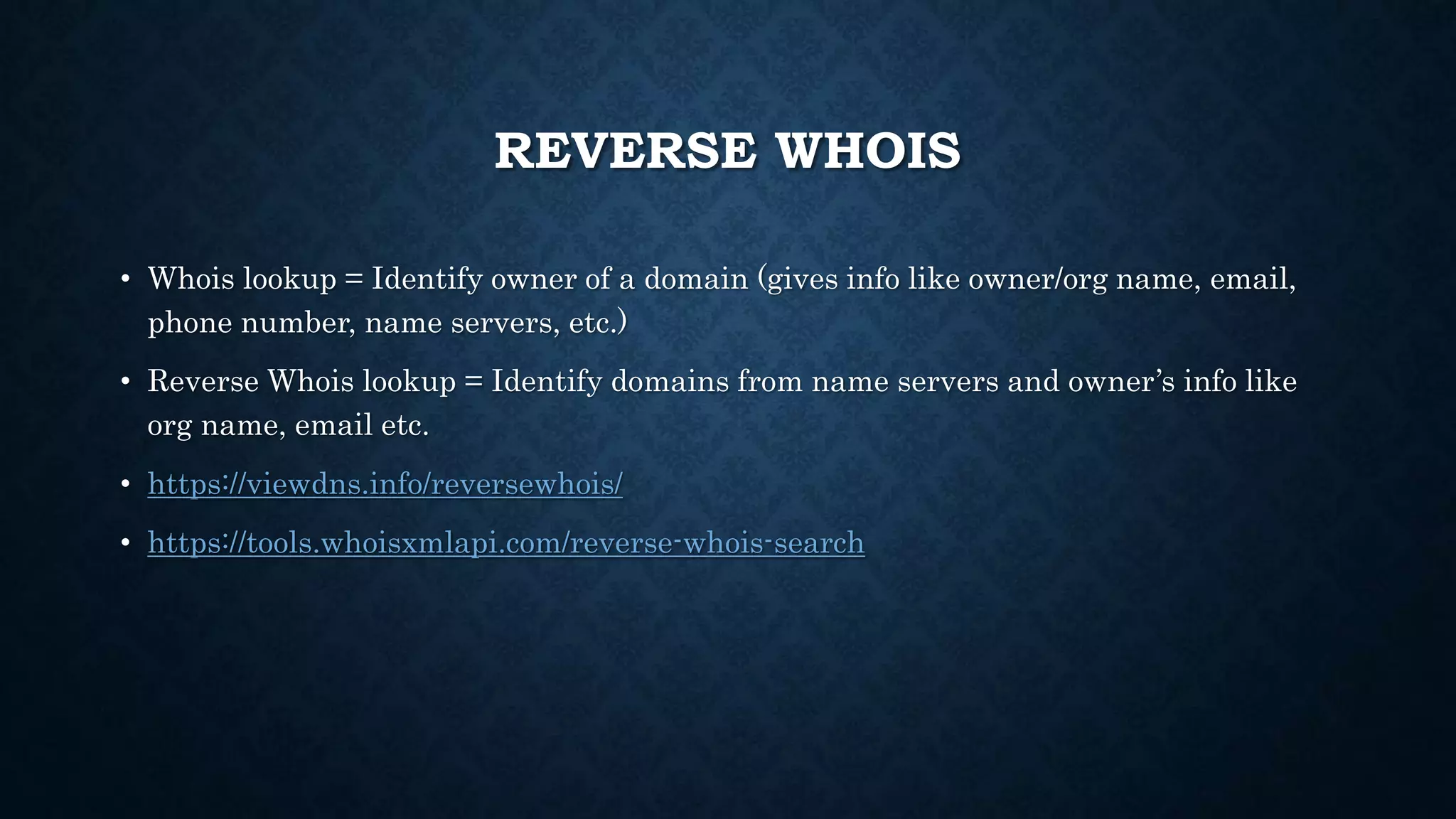 REVERSE WHOIS
• Whois lookup = Identify owner of a domain (gives info like owner/org name, email,
phone number, name servers, etc.)
• Reverse Whois lookup = Identify domains from name servers and owner’s info like
org name, email etc.
• https://viewdns.info/reversewhois/
• https://tools.whoisxmlapi.com/reverse-whois-search
 