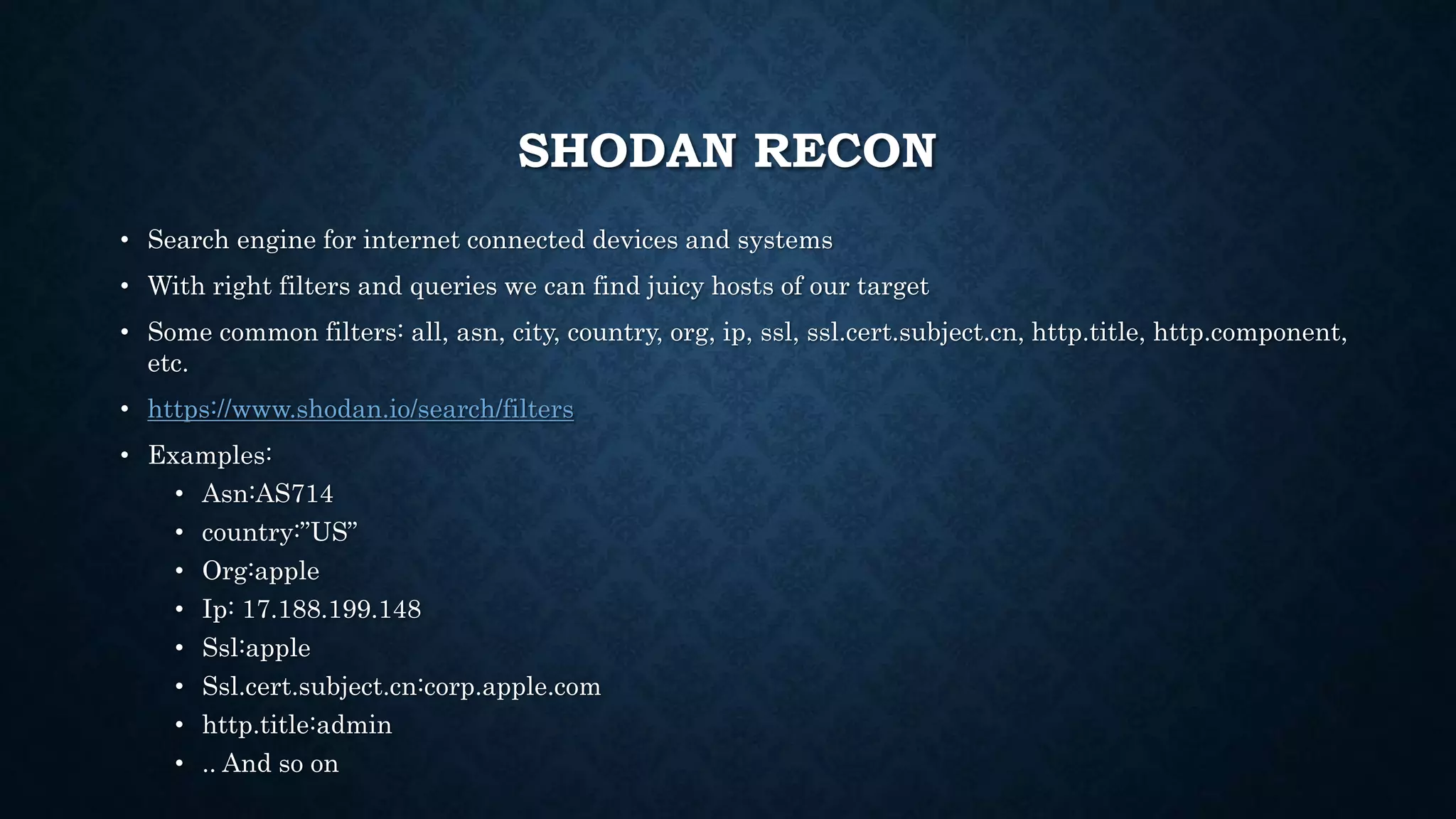 SHODAN RECON
• Search engine for internet connected devices and systems
• With right filters and queries we can find juicy hosts of our target
• Some common filters: all, asn, city, country, org, ip, ssl, ssl.cert.subject.cn, http.title, http.component,
etc.
• https://www.shodan.io/search/filters
• Examples:
• Asn:AS714
• country:”US”
• Org:apple
• Ip: 17.188.199.148
• Ssl:apple
• Ssl.cert.subject.cn:corp.apple.com
• http.title:admin
• .. And so on
 