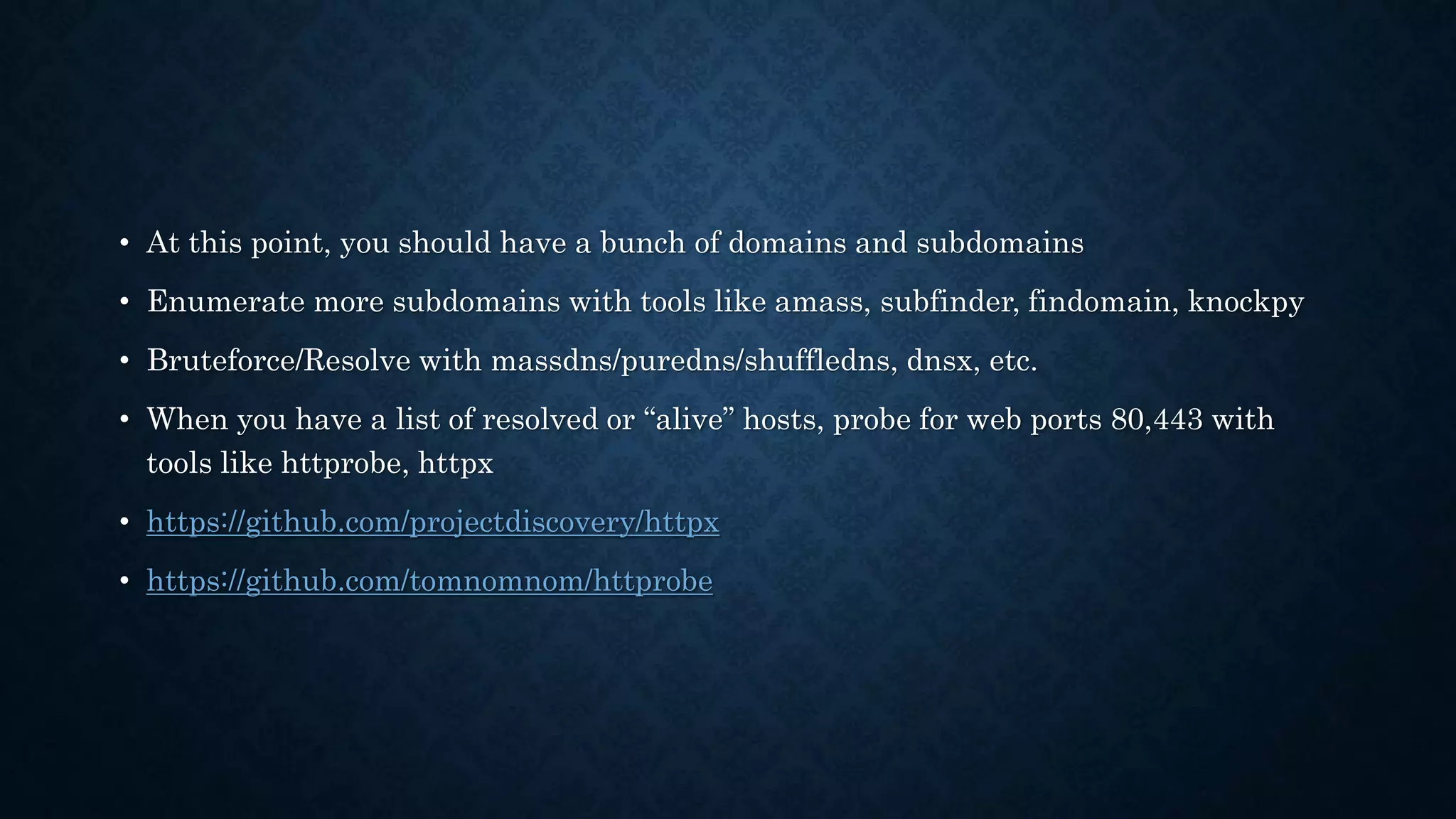 • At this point, you should have a bunch of domains and subdomains
• Enumerate more subdomains with tools like amass, subfinder, findomain, knockpy
• Bruteforce/Resolve with massdns/puredns/shuffledns, dnsx, etc.
• When you have a list of resolved or “alive” hosts, probe for web ports 80,443 with
tools like httprobe, httpx
• https://github.com/projectdiscovery/httpx
• https://github.com/tomnomnom/httprobe
 