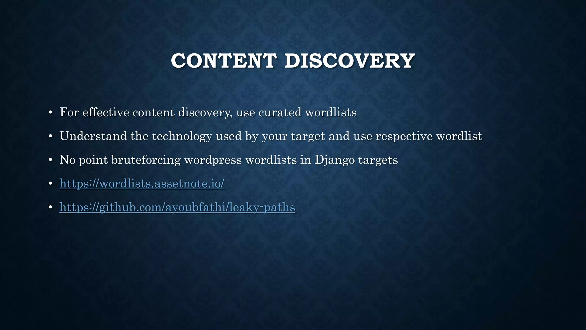 CONTENT DISCOVERY
• For effective content discovery, use curated wordlists
• Understand the technology used by your target and use respective wordlist
• No point bruteforcing wordpress wordlists in Django targets
• https://wordlists.assetnote.io/
• https://github.com/ayoubfathi/leaky-paths
 