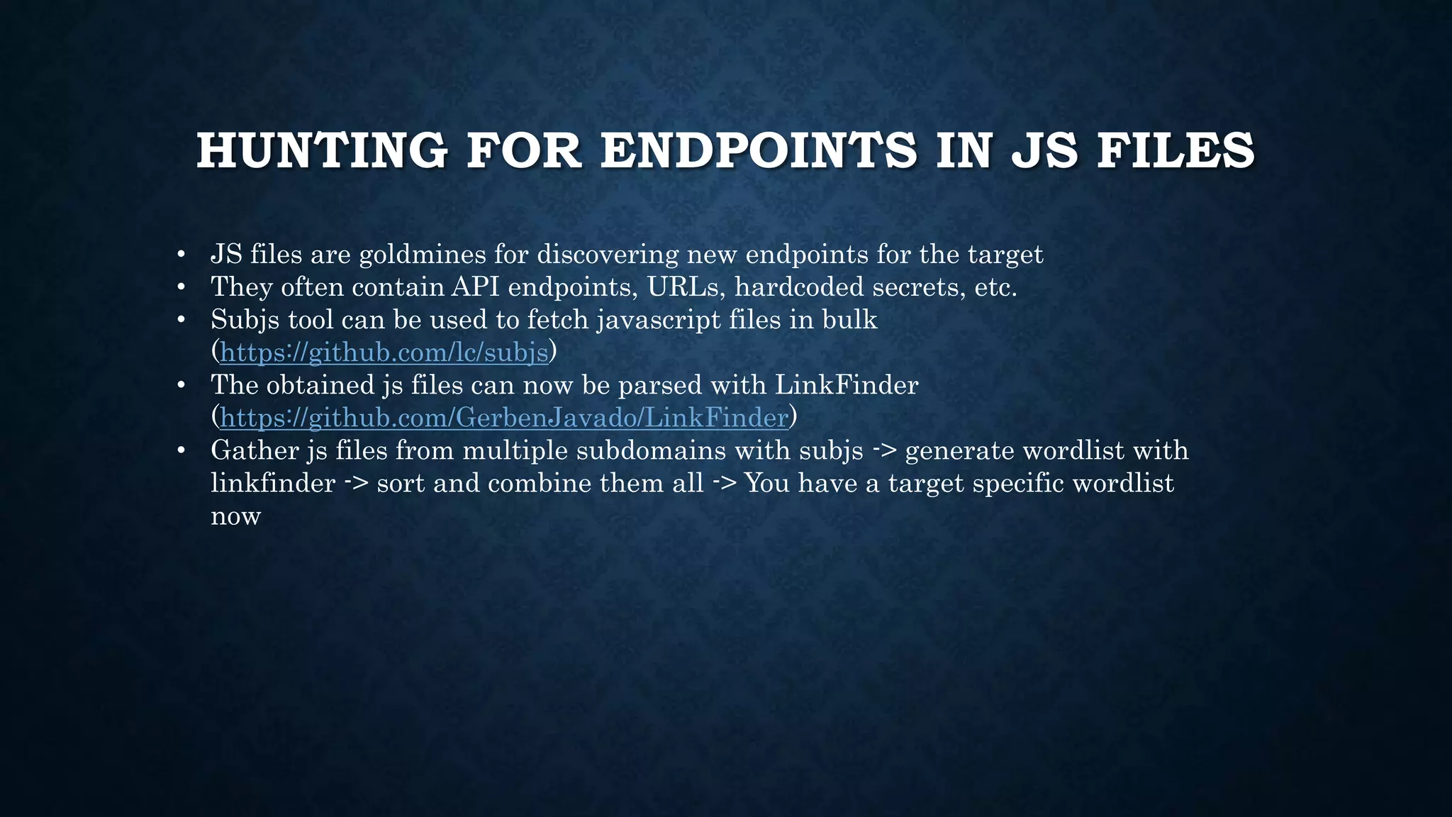 HUNTING FOR ENDPOINTS IN JS FILES
• JS files are goldmines for discovering new endpoints for the target
• They often contain API endpoints, URLs, hardcoded secrets, etc.
• Subjs tool can be used to fetch javascript files in bulk
(https://github.com/lc/subjs)
• The obtained js files can now be parsed with LinkFinder
(https://github.com/GerbenJavado/LinkFinder)
• Gather js files from multiple subdomains with subjs -> generate wordlist with
linkfinder -> sort and combine them all -> You have a target specific wordlist
now
 