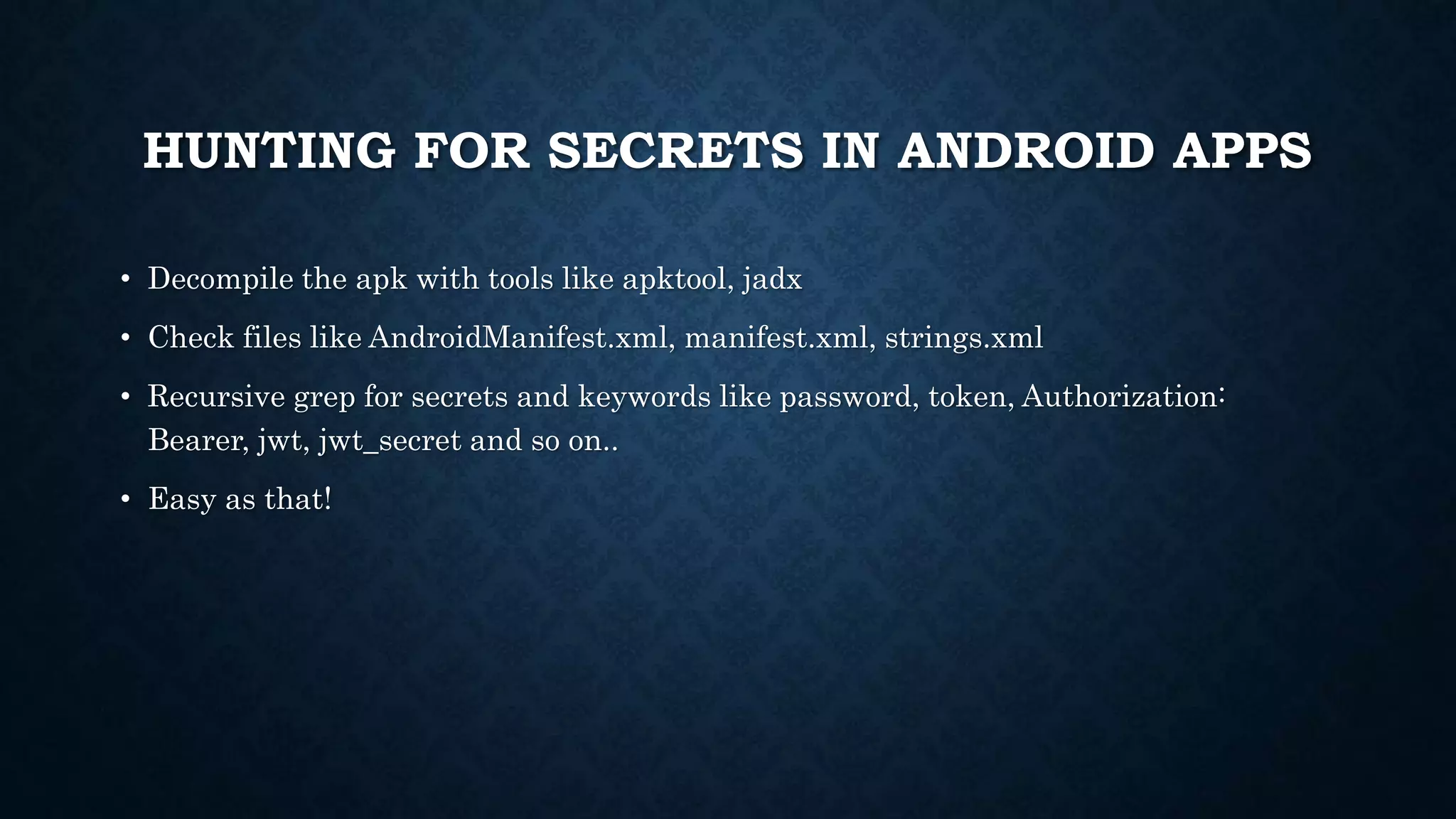 HUNTING FOR SECRETS IN ANDROID APPS
• Decompile the apk with tools like apktool, jadx
• Check files like AndroidManifest.xml, manifest.xml, strings.xml
• Recursive grep for secrets and keywords like password, token, Authorization:
Bearer, jwt, jwt_secret and so on..
• Easy as that!
 