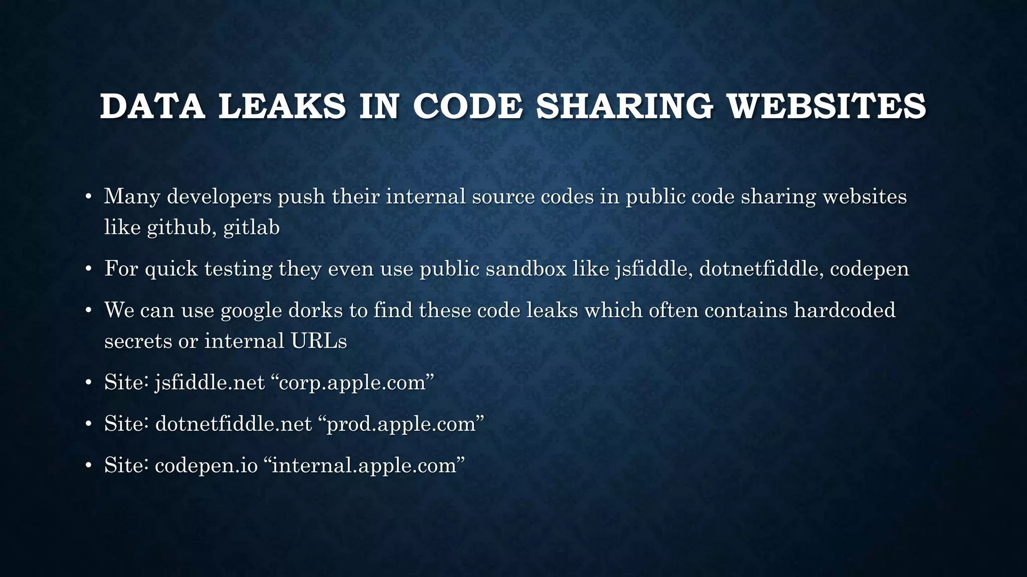 DATA LEAKS IN CODE SHARING WEBSITES
• Many developers push their internal source codes in public code sharing websites
like github, gitlab
• For quick testing they even use public sandbox like jsfiddle, dotnetfiddle, codepen
• We can use google dorks to find these code leaks which often contains hardcoded
secrets or internal URLs
• Site: jsfiddle.net “corp.apple.com”
• Site: dotnetfiddle.net “prod.apple.com”
• Site: codepen.io “internal.apple.com”
 