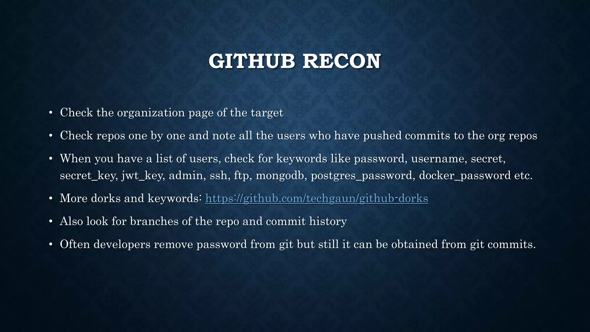 GITHUB RECON
• Check the organization page of the target
• Check repos one by one and note all the users who have pushed commits to the org repos
• When you have a list of users, check for keywords like password, username, secret,
secret_key, jwt_key, admin, ssh, ftp, mongodb, postgres_password, docker_password etc.
• More dorks and keywords: https://github.com/techgaun/github-dorks
• Also look for branches of the repo and commit history
• Often developers remove password from git but still it can be obtained from git commits.
 