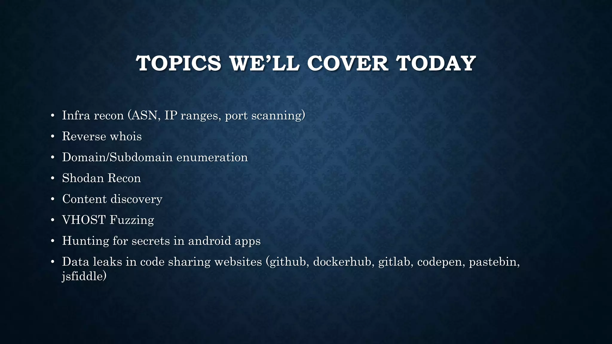 TOPICS WE’LL COVER TODAY
• Infra recon (ASN, IP ranges, port scanning)
• Reverse whois
• Domain/Subdomain enumeration
• Shodan Recon
• Content discovery
• VHOST Fuzzing
• Hunting for secrets in android apps
• Data leaks in code sharing websites (github, dockerhub, gitlab, codepen, pastebin,
jsfiddle)
 
