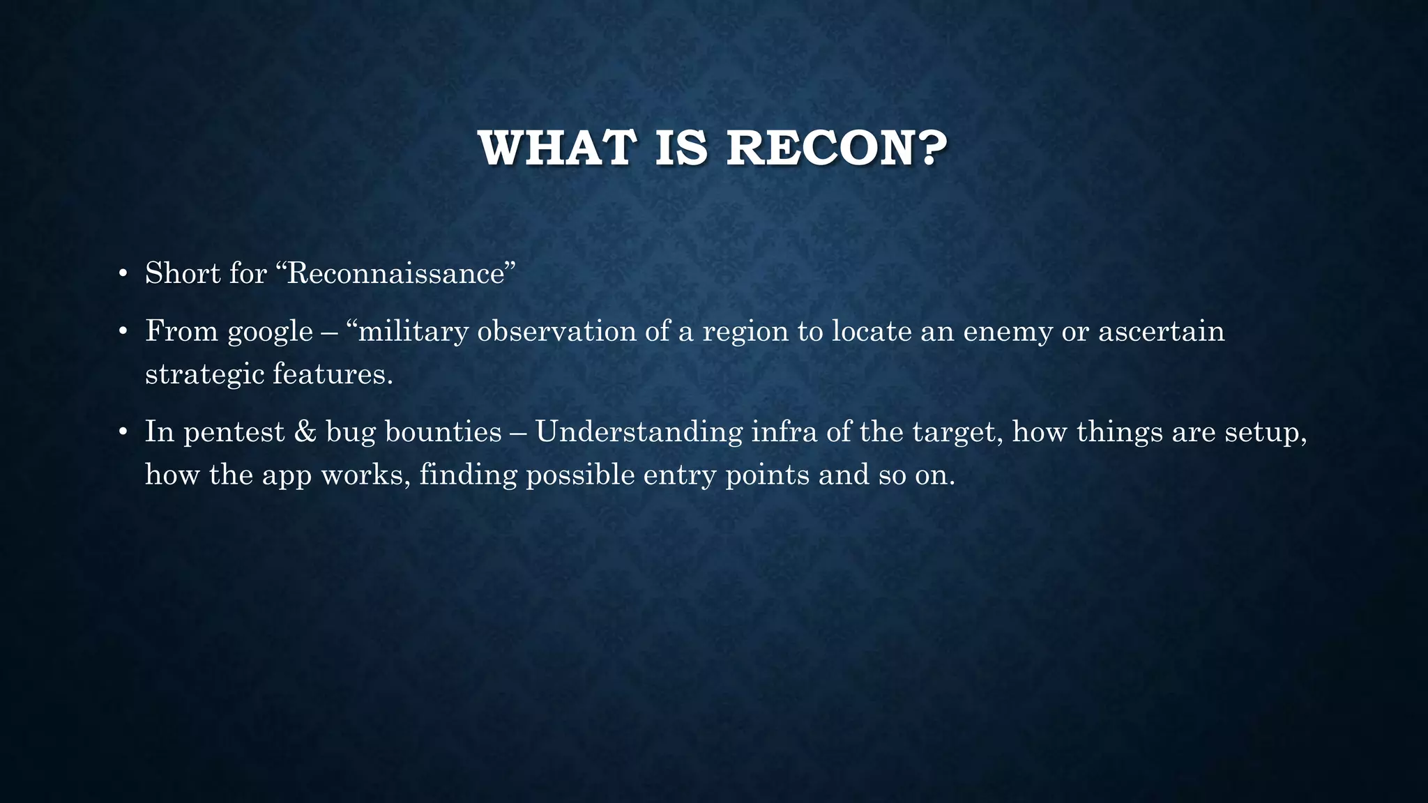 WHAT IS RECON?
• Short for “Reconnaissance”
• From google – “military observation of a region to locate an enemy or ascertain
strategic features.
• In pentest & bug bounties – Understanding infra of the target, how things are setup,
how the app works, finding possible entry points and so on.
 
