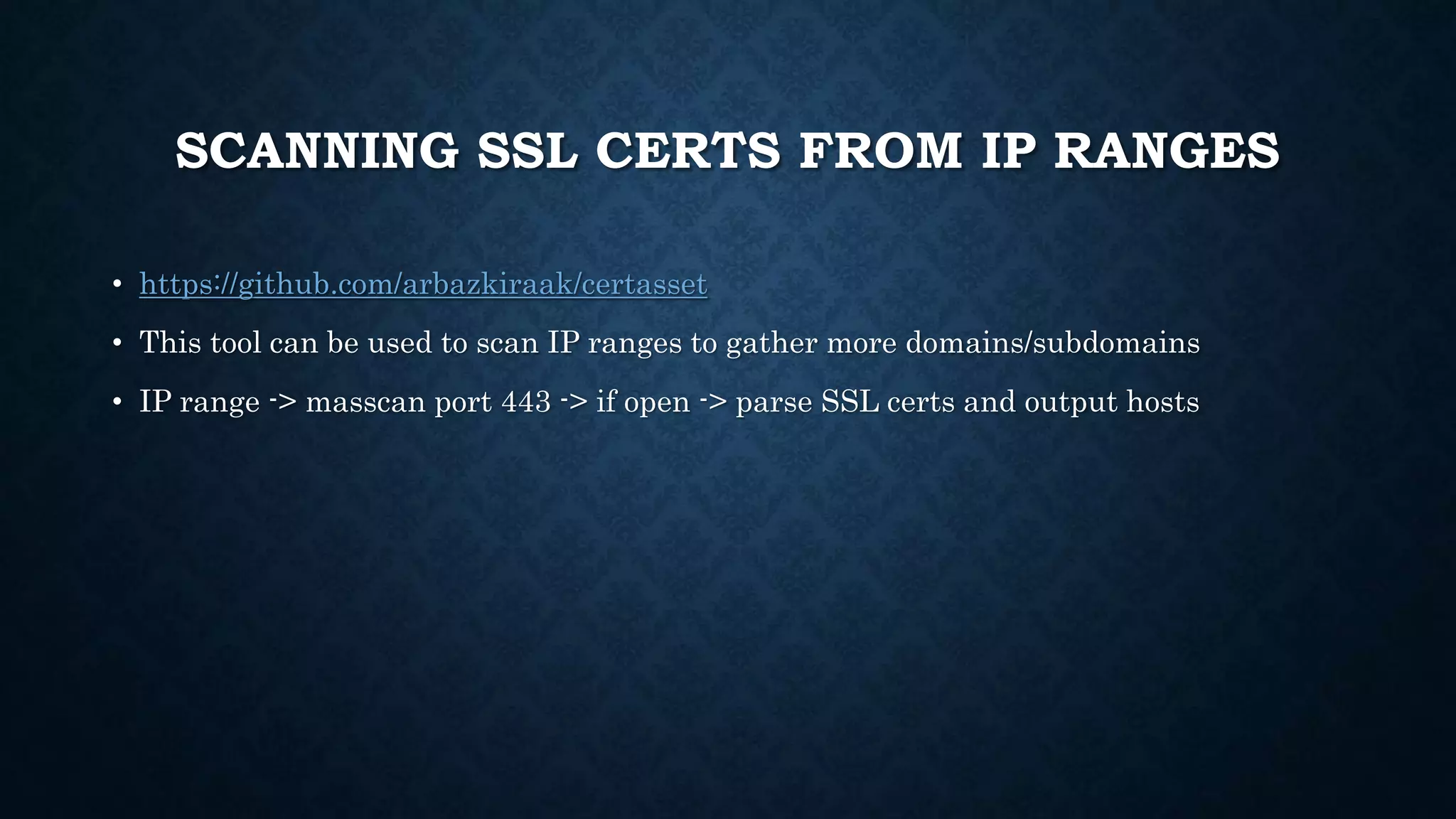 SCANNING SSL CERTS FROM IP RANGES
• https://github.com/arbazkiraak/certasset
• This tool can be used to scan IP ranges to gather more domains/subdomains
• IP range -> masscan port 443 -> if open -> parse SSL certs and output hosts
 